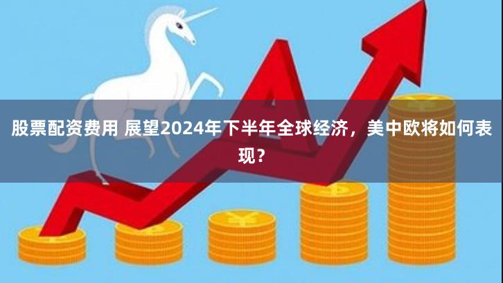 股票配资费用 展望2024年下半年全球经济，美中欧将如何表现？