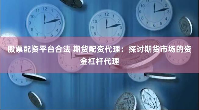 股票配资平台合法 期货配资代理：探讨期货市场的资金杠杆代理