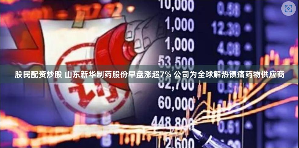 股民配资炒股 山东新华制药股份早盘涨超7% 公司为全球解热镇痛药物供应商