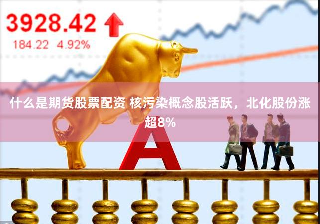 什么是期货股票配资 核污染概念股活跃，北化股份涨超8%