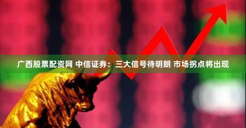 广西股票配资网 中信证券：三大信号待明朗 市场拐点将出现