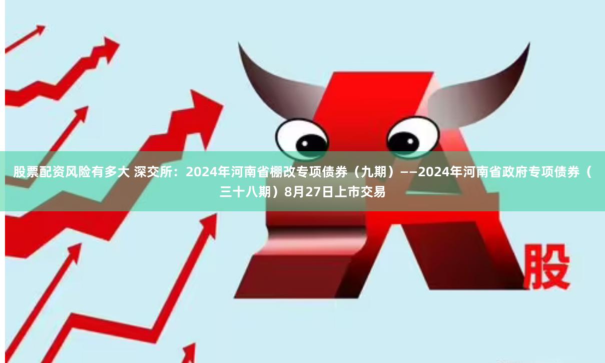 股票配资风险有多大 深交所：2024年河南省棚改专项债券（九期）——2024年河南省政府专项债券（三十八期）8月27日上市交易