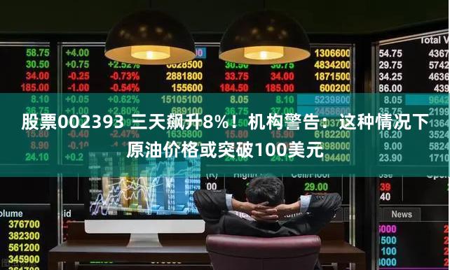 股票002393 三天飙升8%！机构警告：这种情况下原油价格或突破100美元