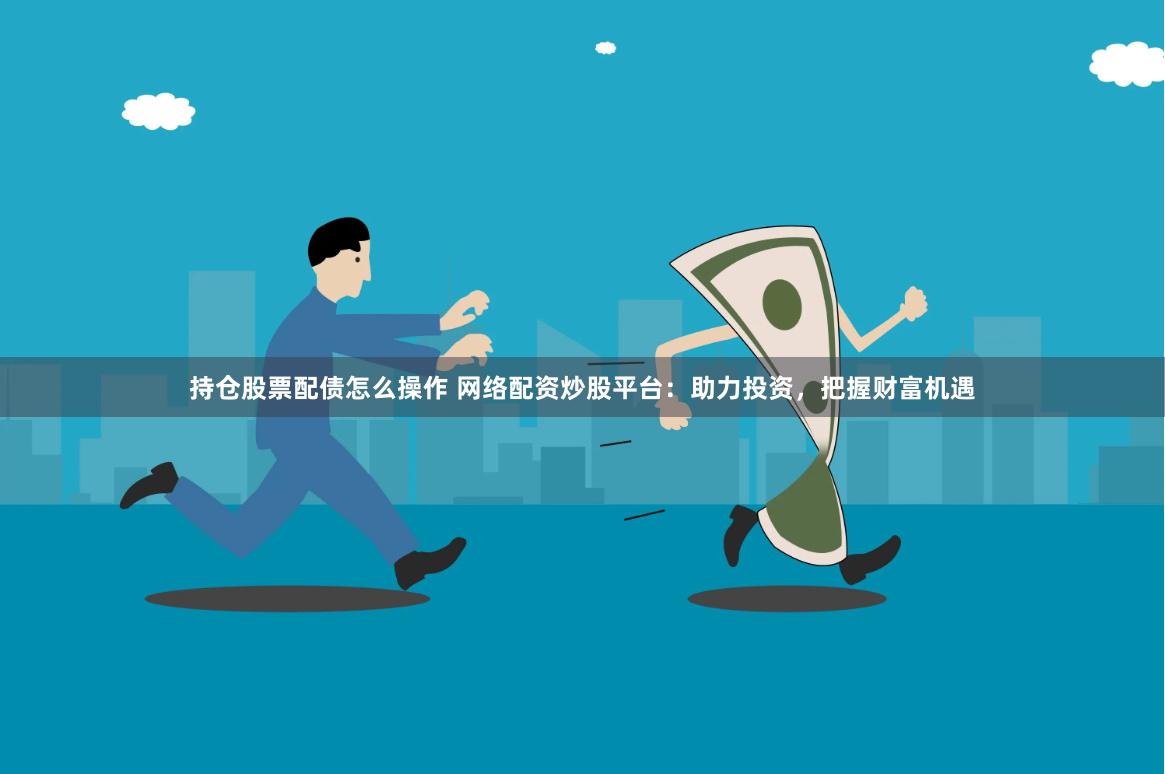 持仓股票配债怎么操作 网络配资炒股平台：助力投资，把握财富机遇