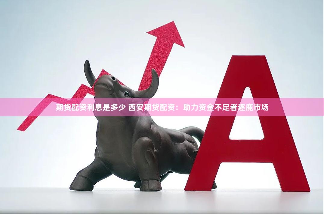 期货配资利息是多少 西安期货配资：助力资金不足者逐鹿市场