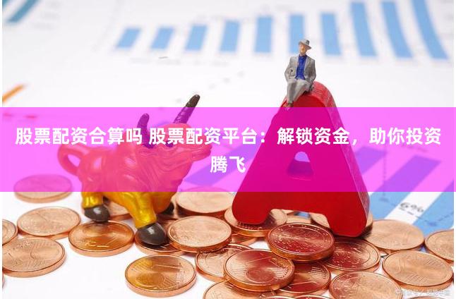 股票配资合算吗 股票配资平台：解锁资金，助你投资腾飞