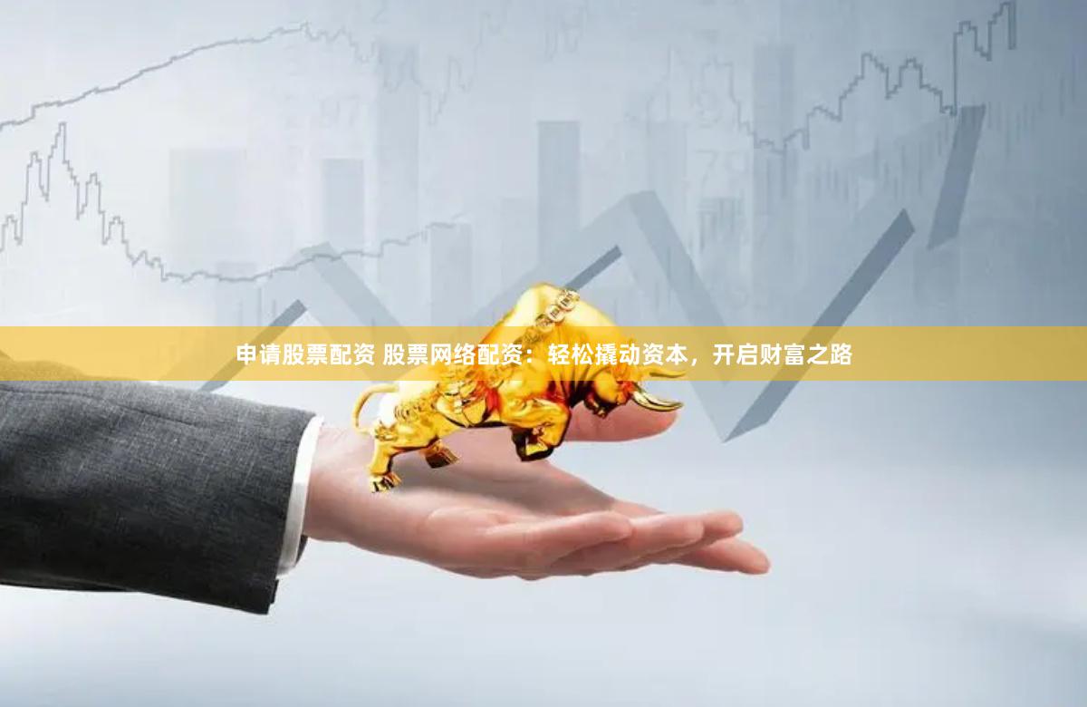 申请股票配资 股票网络配资：轻松撬动资本，开启财富之路