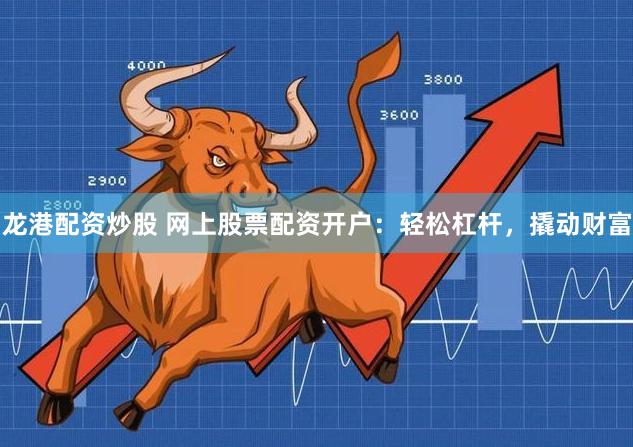 龙港配资炒股 网上股票配资开户：轻松杠杆，撬动财富