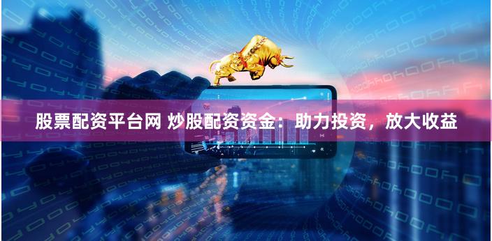 股票配资平台网 炒股配资资金：助力投资，放大收益