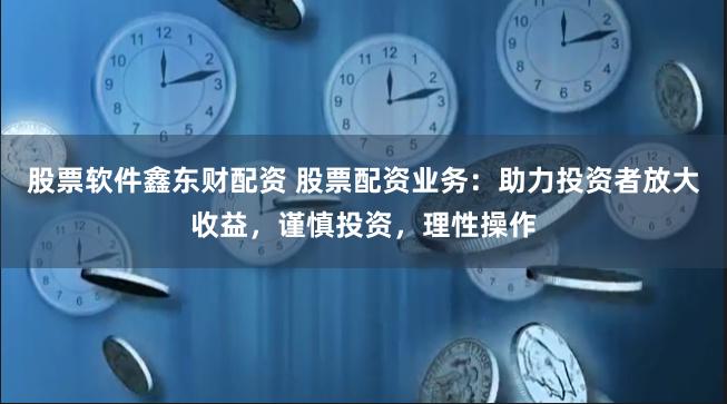 股票软件鑫东财配资 股票配资业务：助力投资者放大收益，谨慎投资，理性操作