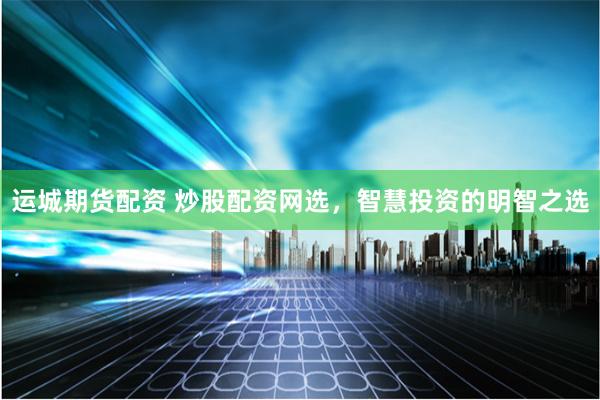 运城期货配资 炒股配资网选，智慧投资的明智之选