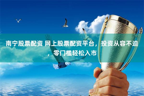 南宁股票配资 网上股票配资平台，投资从容不迫，零门槛轻松入市