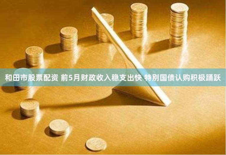 和田市股票配资 前5月财政收入稳支出快 特别国债认购积极踊跃