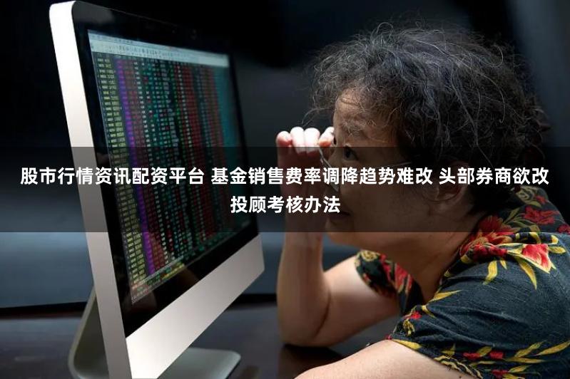 股市行情资讯配资平台 基金销售费率调降趋势难改 头部券商欲改投顾考核办法