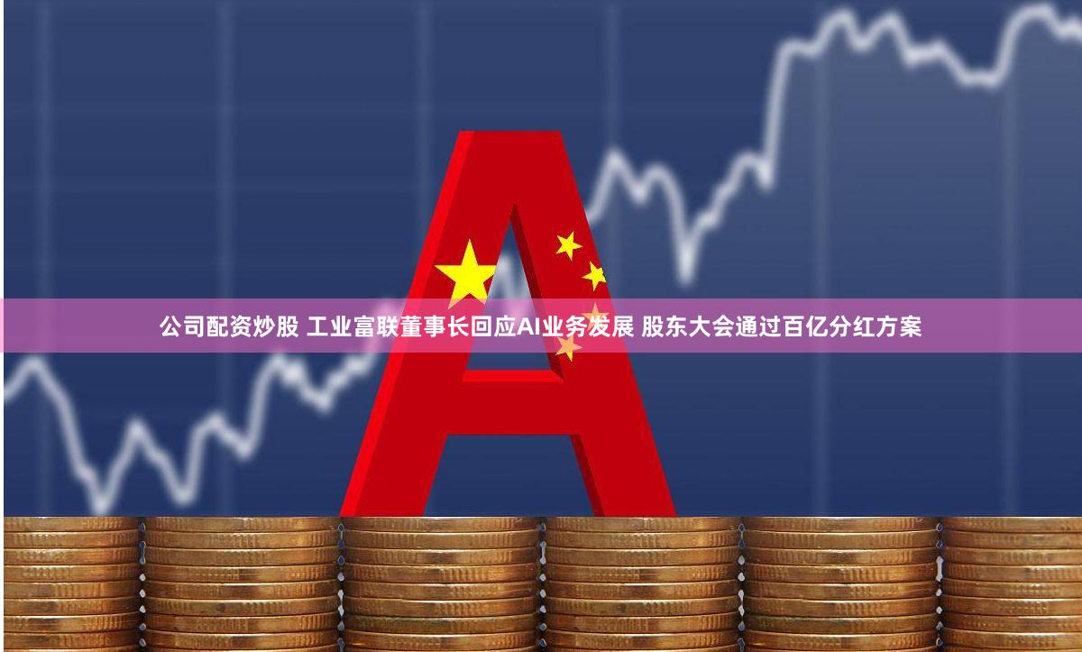 公司配资炒股 工业富联董事长回应AI业务发展 股东大会通过百亿分红方案