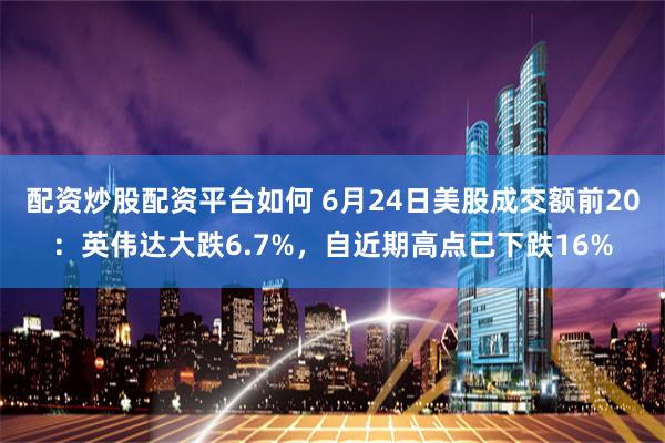 配资炒股配资平台如何 6月24日美股成交额前20：英伟达大跌6.7%，自近期高点已下跌16%