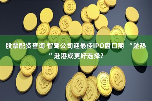 股票配资查询 智驾公司迎最佳IPO窗口期  “趁热”赴港成更好选择？