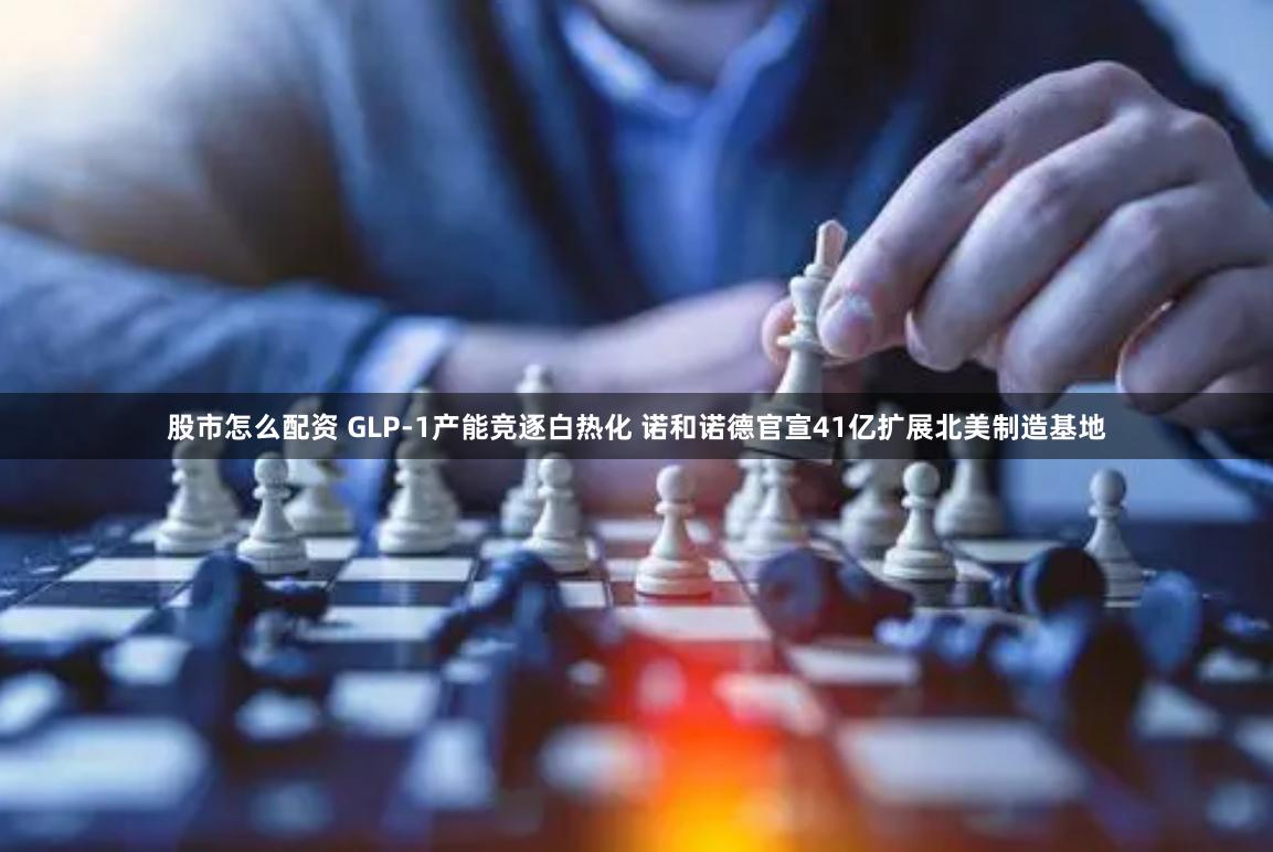 股市怎么配资 GLP-1产能竞逐白热化 诺和诺德官宣41亿扩展北美制造基地