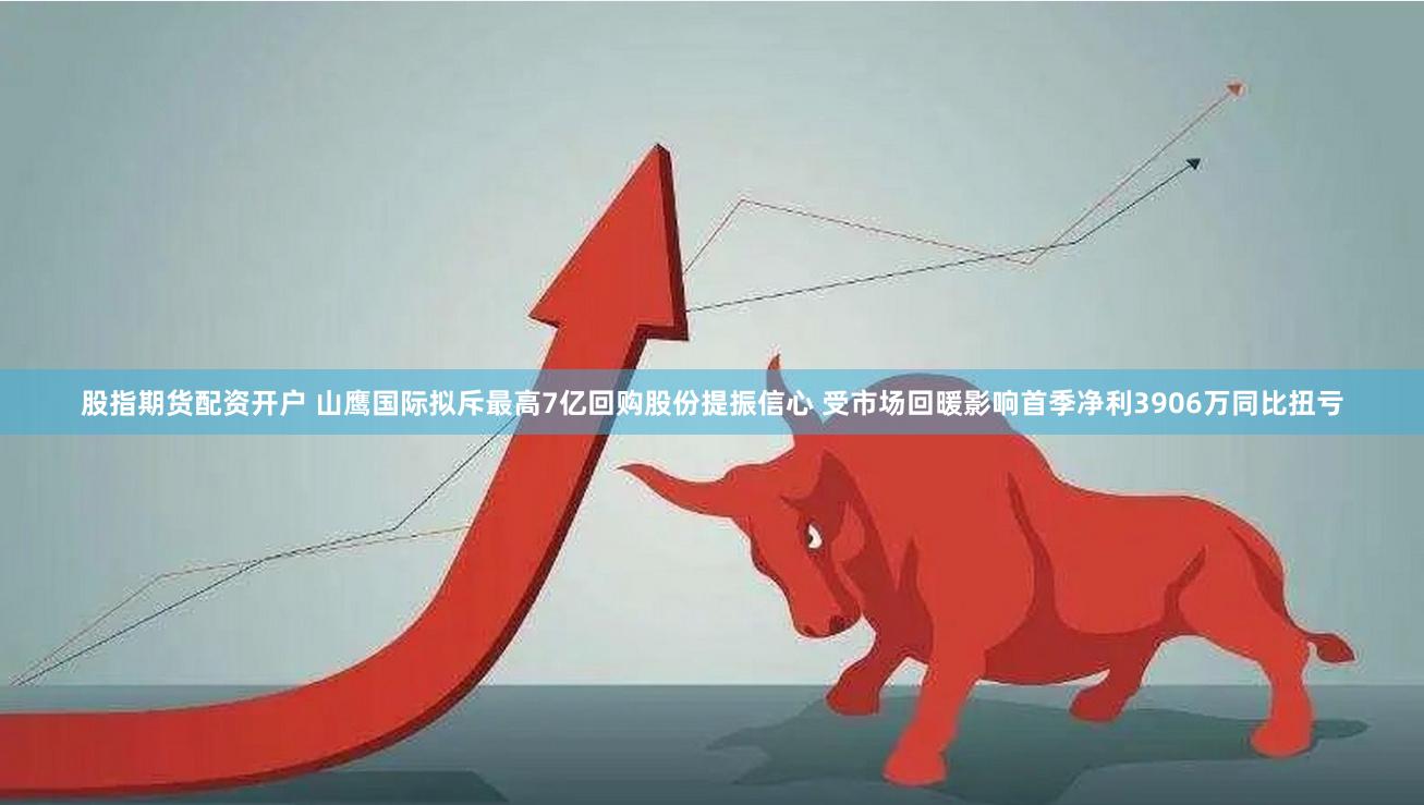 股指期货配资开户 山鹰国际拟斥最高7亿回购股份提振信心 受市场回暖影响首季净利3906万同比扭亏