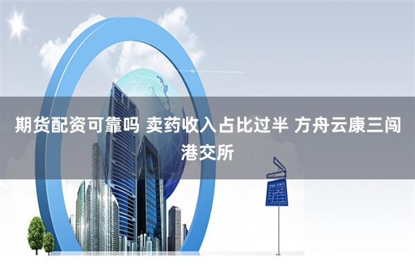 期货配资可靠吗 卖药收入占比过半 方舟云康三闯港交所