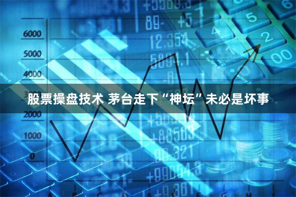 股票操盘技术 茅台走下“神坛”未必是坏事
