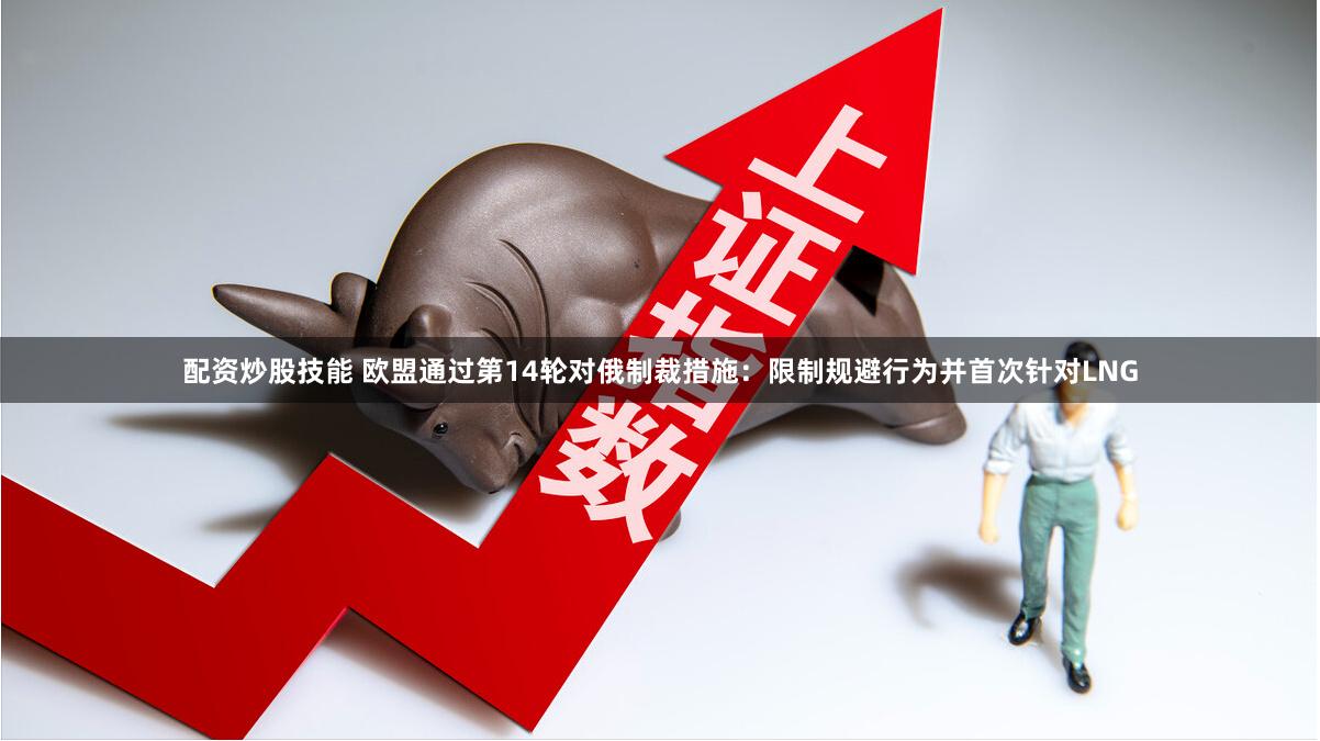 配资炒股技能 欧盟通过第14轮对俄制裁措施：限制规避行为并首次针对LNG