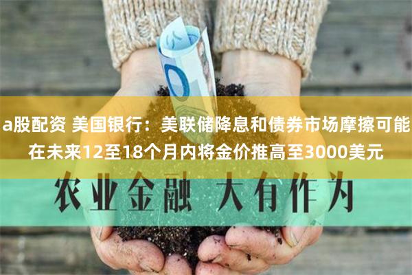 a股配资 美国银行：美联储降息和债券市场摩擦可能在未来12至18个月内将金价推高至3000美元