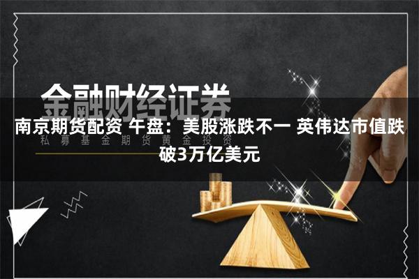 南京期货配资 午盘：美股涨跌不一 英伟达市值跌破3万亿美元