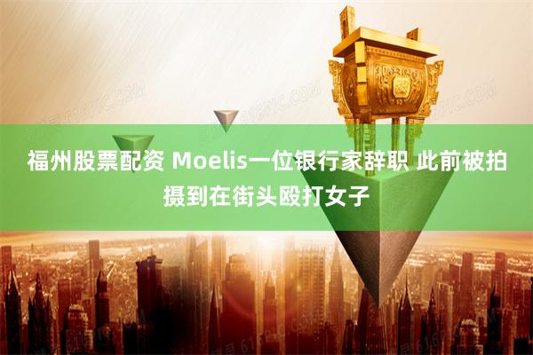 福州股票配资 Moelis一位银行家辞职 此前被拍摄到在街头殴打女子