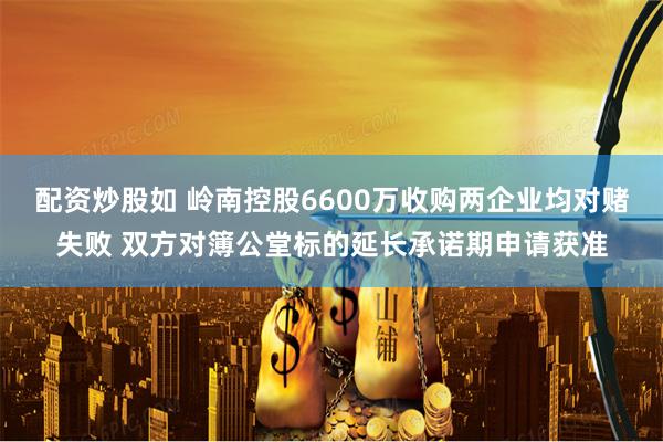 配资炒股如 岭南控股6600万收购两企业均对赌失败 双方对簿公堂标的延长承诺期申请获准