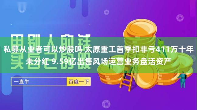 私募从业者可以炒股吗 太原重工首季扣非亏411万十年未分红 9.59亿出售风场运营业务盘活资产