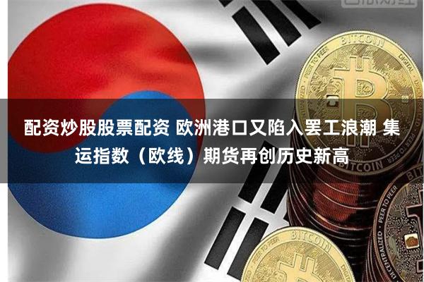 配资炒股股票配资 欧洲港口又陷入罢工浪潮 集运指数（欧线）期货再创历史新高