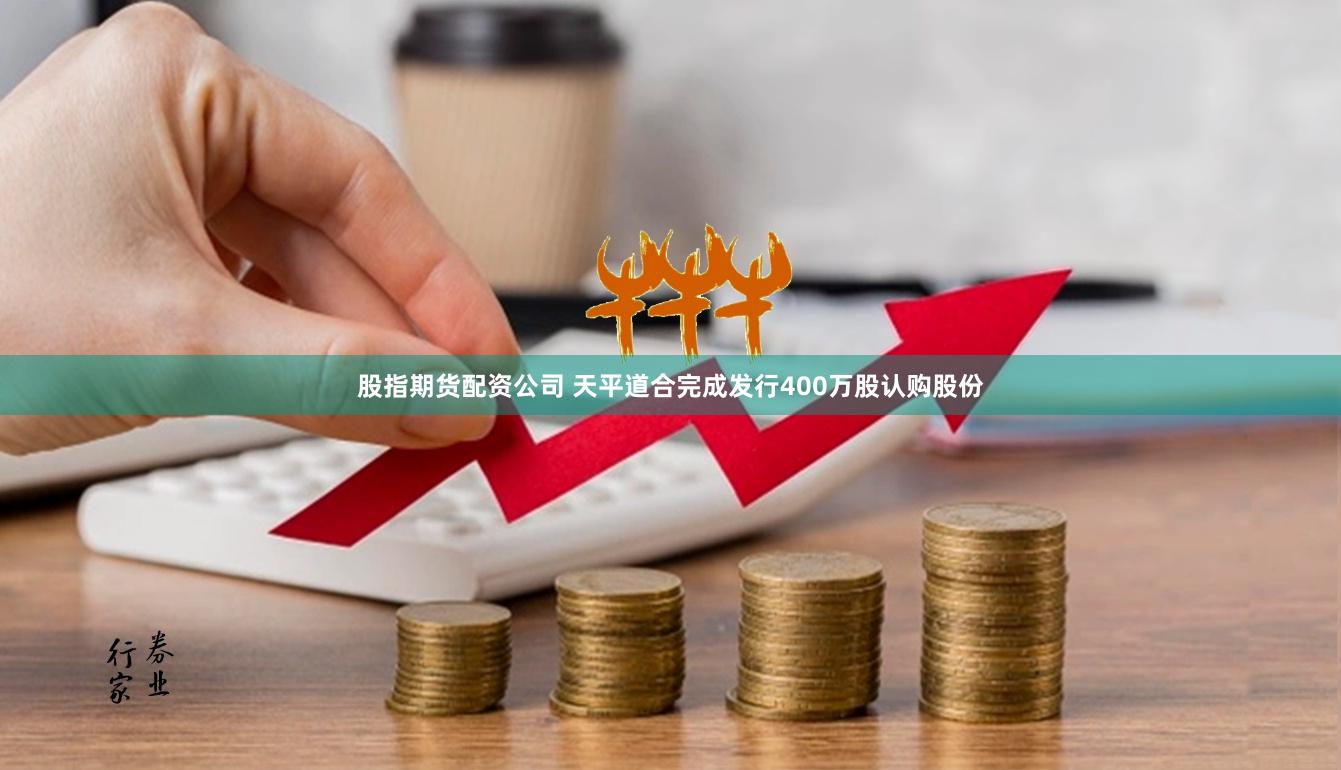 股指期货配资公司 天平道合完成发行400万股认购股份