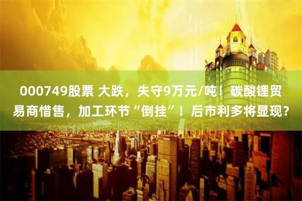 000749股票 大跌，失守9万元/吨！碳酸锂贸易商惜售，加工环节“倒挂”！后市利多将显现？