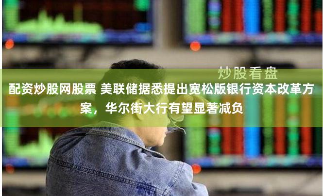 配资炒股网股票 美联储据悉提出宽松版银行资本改革方案，华尔街大行有望显著减负
