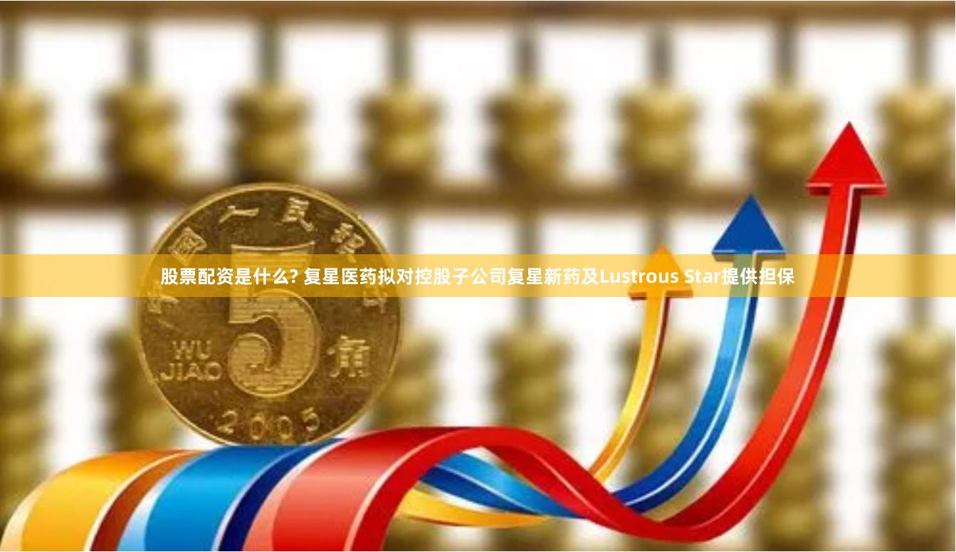 股票配资是什么? 复星医药拟对控股子公司复星新药及Lustrous Star提供担保