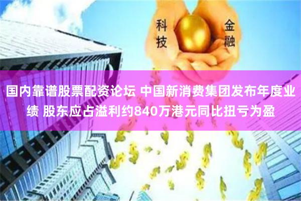 国内靠谱股票配资论坛 中国新消费集团发布年度业绩 股东应占溢利约840万港元同比扭亏为盈