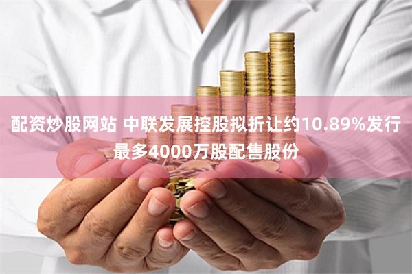配资炒股网站 中联发展控股拟折让约10.89%发行最多4000万股配售股份