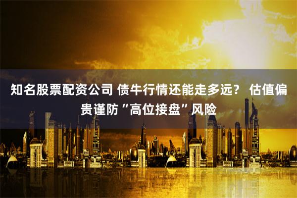 知名股票配资公司 债牛行情还能走多远？ 估值偏贵谨防“高位接盘”风险