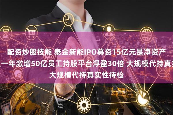 配资炒股技能 泰金新能IPO募资15亿元是净资产4倍 估值一年激增50亿员工持股平台浮盈30倍 大规模代持真实性待检