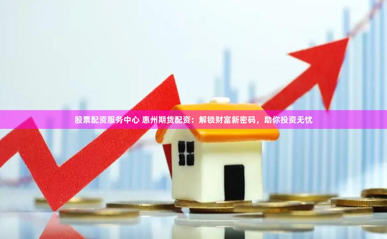 股票配资服务中心 惠州期货配资：解锁财富新密码，助你投资无忧
