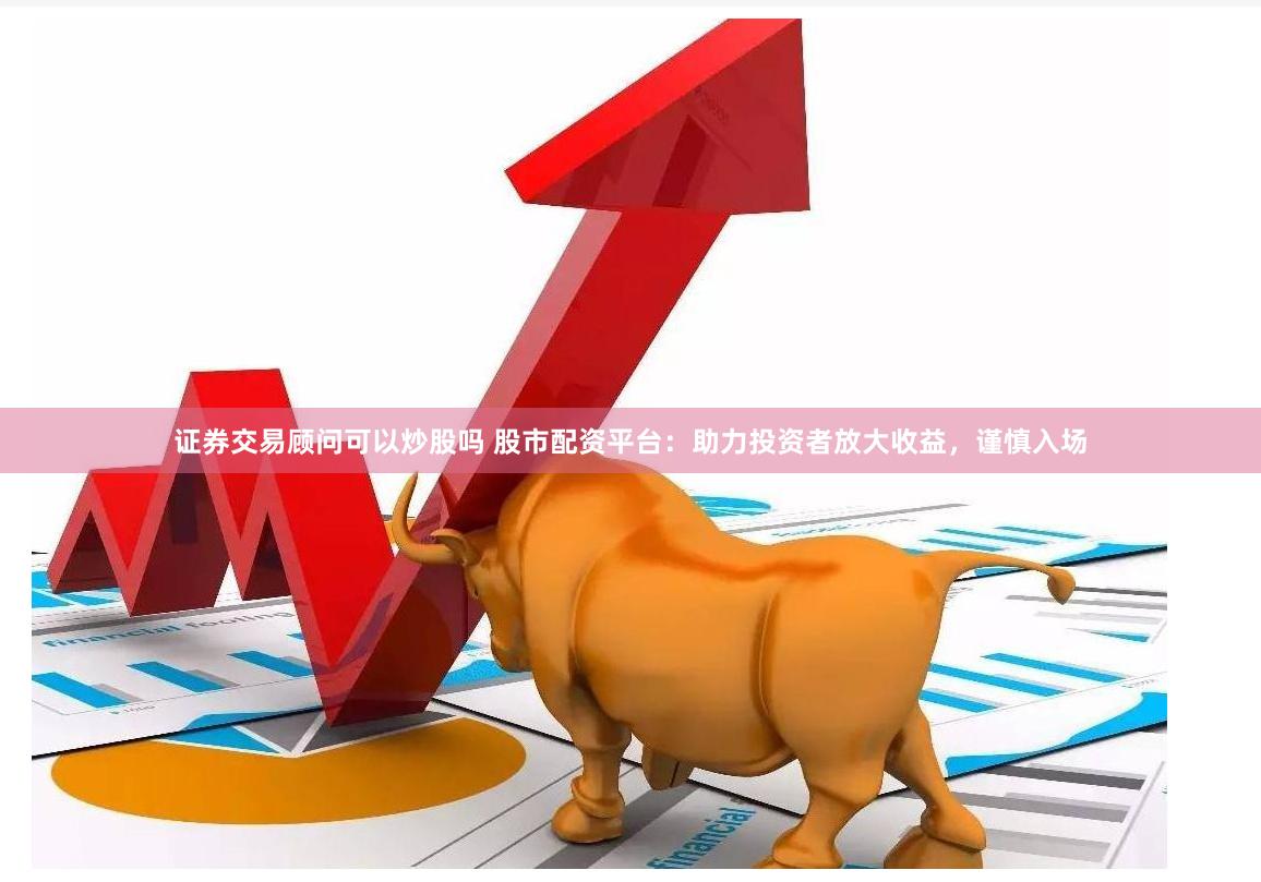 证券交易顾问可以炒股吗 股市配资平台：助力投资者放大收益，谨慎入场