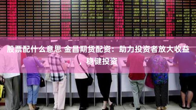 股票配什么意思 金昌期货配资：助力投资者放大收益，稳健投资