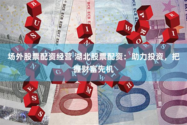 场外股票配资经营 湖北股票配资：助力投资，把握财富先机