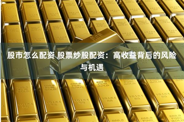 股市怎么配资 股票炒股配资：高收益背后的风险与机遇