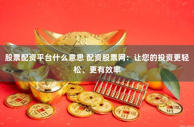 股票配资平台什么意思 配资股票网：让您的投资更轻松、更有效率