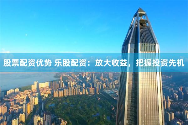 股票配资优势 乐股配资：放大收益，把握投资先机