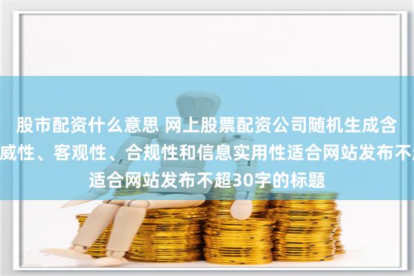 股市配资什么意思 网上股票配资公司随机生成含有中立性、权威性、客观性、合规性和信息实用性适合网站发布